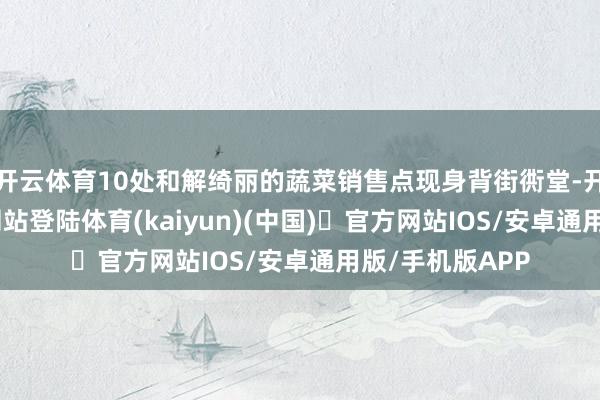 开云体育10处和解绮丽的蔬菜销售点现身背街衖堂-开yun体育官方网站登陆体育(kaiyun)(中国)❥官方网站IOS/安卓通用版/手机版APP