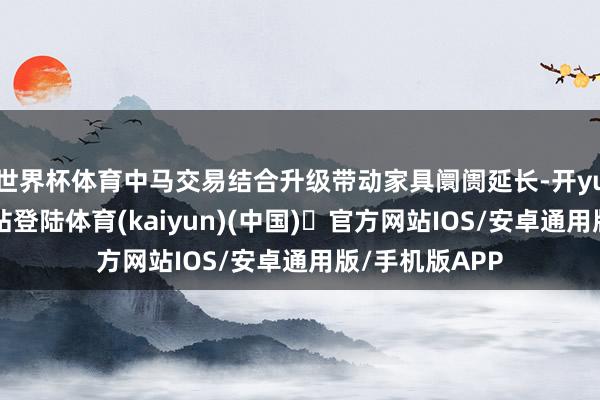 世界杯体育中马交易结合升级带动家具阛阓延长-开yun体育官方网站登陆体育(kaiyun)(中国)❥官方网站IOS/安卓通用版/手机版APP