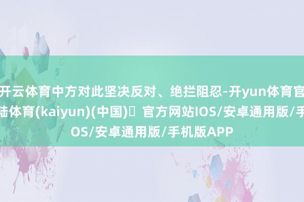 开云体育中方对此坚决反对、绝拦阻忍-开yun体育官方网站登陆体育(kaiyun)(中国)❥官方网站IOS/安卓通用版/手机版APP