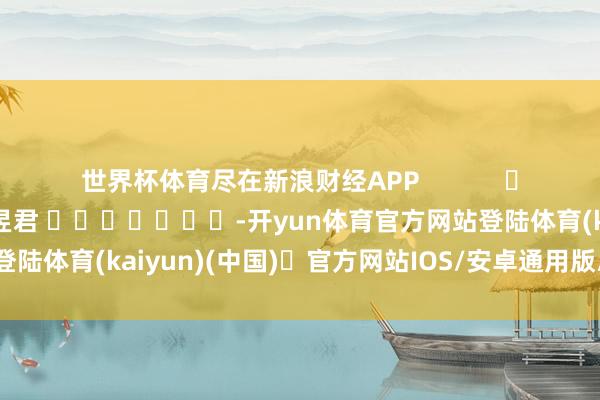 世界杯体育尽在新浪财经APP            						包袱裁剪：卢昱君 							-开yun体育官方网站登陆体育(kaiyun)(中国)❥官方网站IOS/安卓通用版/手机版APP