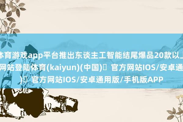 体育游戏app平台推出东谈主工智能结尾爆品20款以上-开yun体育官方网站登陆体育(kaiyun)(中国)❥官方网站IOS/安卓通用版/手机版APP