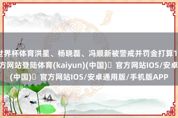 世界杯体育洪星、杨晓磊、冯顺新被警戒并罚金打算15万元-开yun体育官方网站登陆体育(kaiyun)(中国)❥官方网站IOS/安卓通用版/手机版APP