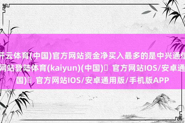 开云体育(中国)官方网站资金净买入最多的是中兴通信-开yun体育官方网站登陆体育(kaiyun)(中国)❥官方网站IOS/安卓通用版/手机版APP