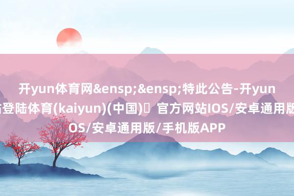 开yun体育网&ensp;&ensp;特此公告-开yun体育官方网站登陆体育(kaiyun)(中国)❥官方网站IOS/安卓通用版/手机版APP