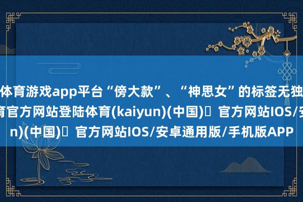 体育游戏app平台“傍大款”、“神思女”的标签无独有偶砸来-开yun体育官方网站登陆体育(kaiyun)(中国)❥官方网站IOS/安卓通用版/手机版APP