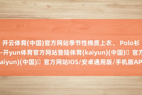 开云体育(中国)官方网站季节性棉质上衣、 Polo衫和开衫增添和缓与质感-开yun体育官方网站登陆体育(kaiyun)(中国)❥官方网站IOS/安卓通用版/手机版APP