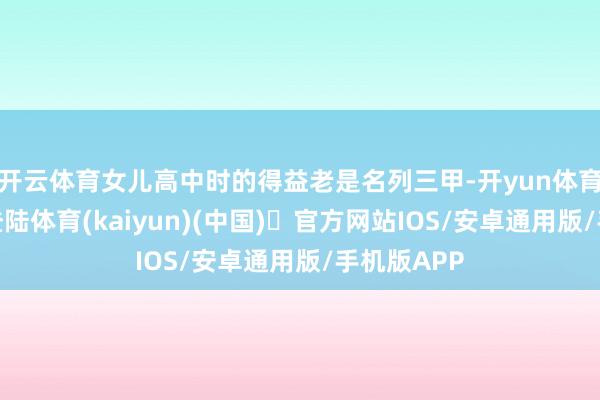 开云体育女儿高中时的得益老是名列三甲-开yun体育官方网站登陆体育(kaiyun)(中国)❥官方网站IOS/安卓通用版/手机版APP