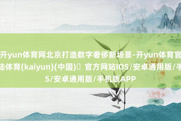 开yun体育网北京打造数字奢侈新场景-开yun体育官方网站登陆体育(kaiyun)(中国)❥官方网站IOS/安卓通用版/手机版APP