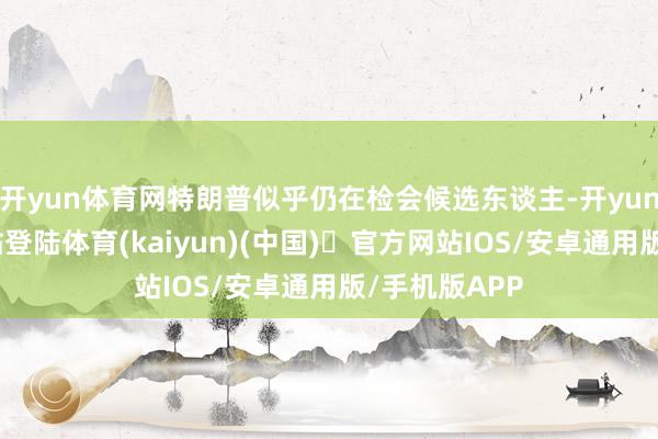 开yun体育网特朗普似乎仍在检会候选东谈主-开yun体育官方网站登陆体育(kaiyun)(中国)❥官方网站IOS/安卓通用版/手机版APP
