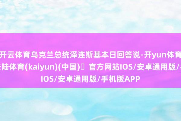 开云体育乌克兰总统泽连斯基本日回答说-开yun体育官方网站登陆体育(kaiyun)(中国)❥官方网站IOS/安卓通用版/手机版APP