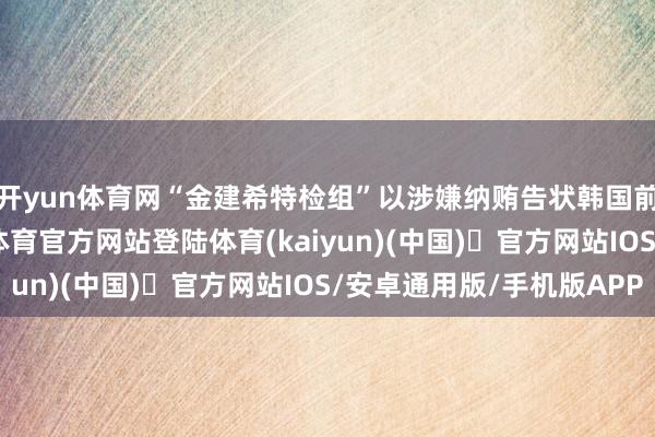 开yun体育网“金建希特检组”以涉嫌纳贿告状韩国前总统尹锡悦-开yun体育官方网站登陆体育(kaiyun)(中国)❥官方网站IOS/安卓通用版/手机版APP