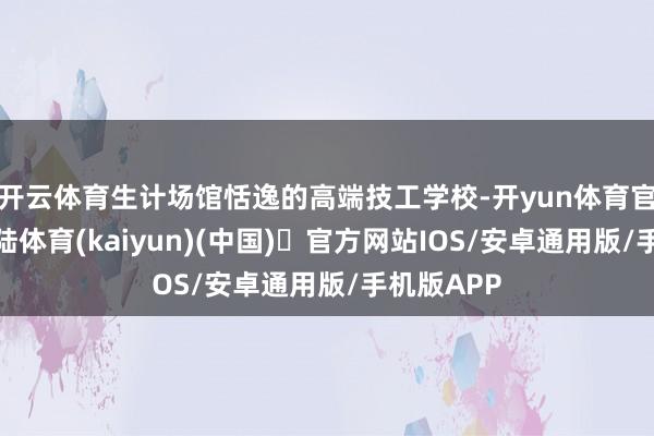 开云体育生计场馆恬逸的高端技工学校-开yun体育官方网站登陆体育(kaiyun)(中国)❥官方网站IOS/安卓通用版/手机版APP