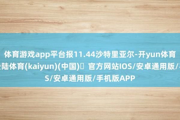体育游戏app平台报11.44沙特里亚尔-开yun体育官方网站登陆体育(kaiyun)(中国)❥官方网站IOS/安卓通用版/手机版APP