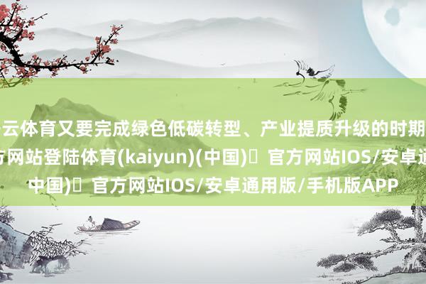 开云体育又要完成绿色低碳转型、产业提质升级的时期任务-开yun体育官方网站登陆体育(kaiyun)(中国)❥官方网站IOS/安卓通用版/手机版APP