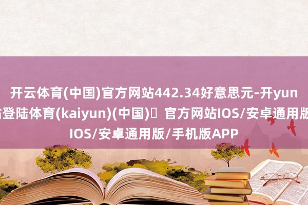 开云体育(中国)官方网站442.34好意思元-开yun体育官方网站登陆体育(kaiyun)(中国)❥官方网站IOS/安卓通用版/手机版APP