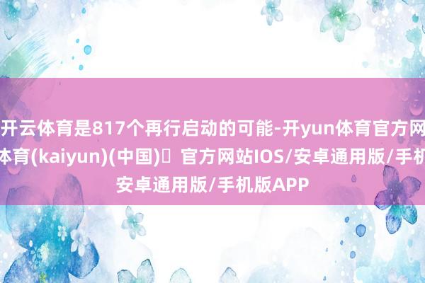 开云体育是817个再行启动的可能-开yun体育官方网站登陆体育(kaiyun)(中国)❥官方网站IOS/安卓通用版/手机版APP