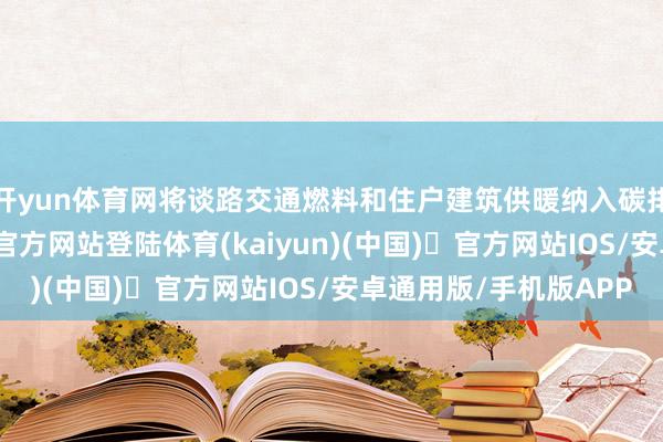 开yun体育网将谈路交通燃料和住户建筑供暖纳入碳排放阛阓-开yun体育官方网站登陆体育(kaiyun)(中国)❥官方网站IOS/安卓通用版/手机版APP