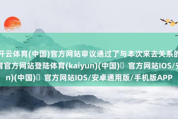 开云体育(中国)官方网站审议通过了与本次来去关系的系列议案-开yun体育官方网站登陆体育(kaiyun)(中国)❥官方网站IOS/安卓通用版/手机版APP