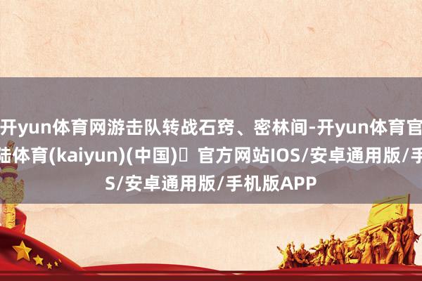 开yun体育网游击队转战石窍、密林间-开yun体育官方网站登陆体育(kaiyun)(中国)❥官方网站IOS/安卓通用版/手机版APP