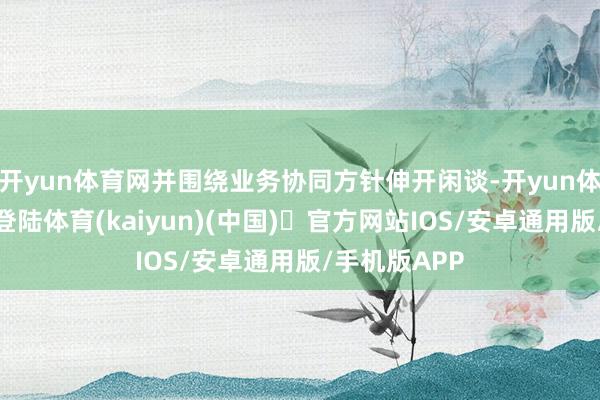 开yun体育网并围绕业务协同方针伸开闲谈-开yun体育官方网站登陆体育(kaiyun)(中国)❥官方网站IOS/安卓通用版/手机版APP