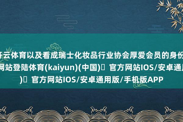 开云体育以及看成瑞士化妆品行业协会厚爱会员的身份-开yun体育官方网站登陆体育(kaiyun)(中国)❥官方网站IOS/安卓通用版/手机版APP
